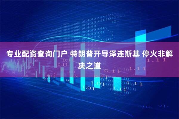 专业配资查询门户 特朗普开导泽连斯基 停火非解决之道