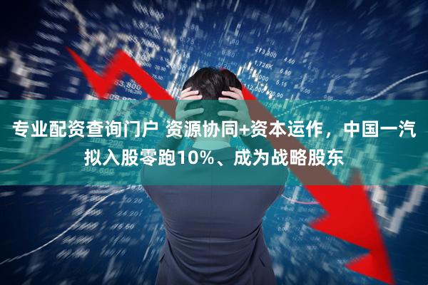 专业配资查询门户 资源协同+资本运作，中国一汽拟入股零跑10%、成为战略股东