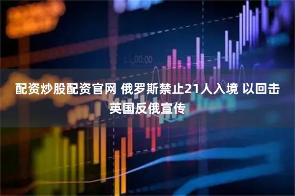 配资炒股配资官网 俄罗斯禁止21人入境 以回击英国反俄宣传