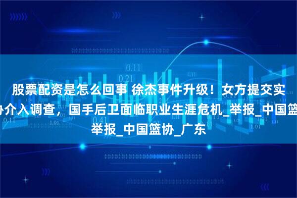 股票配资是怎么回事 徐杰事件升级！女方提交实锤，篮协介入调查，国手后卫面临职业生涯危机_举报_中国篮协_广东