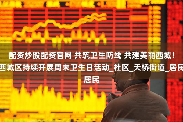 配资炒股配资官网 共筑卫生防线 共建美丽西城！西城区持续开展周末卫生日活动_社区_天桥街道_居民