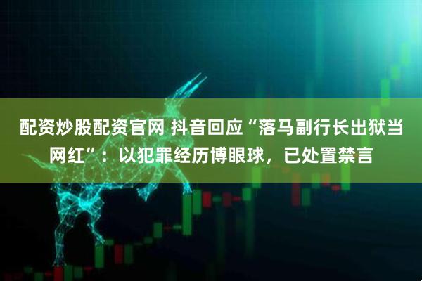 配资炒股配资官网 抖音回应“落马副行长出狱当网红”：以犯罪经历博眼球，已处置禁言