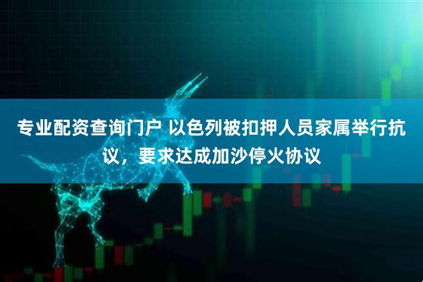 专业配资查询门户 以色列被扣押人员家属举行抗议，要求达成加沙停火协议