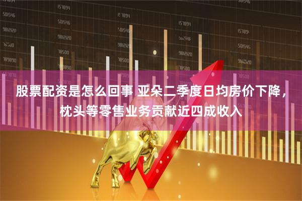 股票配资是怎么回事 亚朵二季度日均房价下降，枕头等零售业务贡献近四成收入