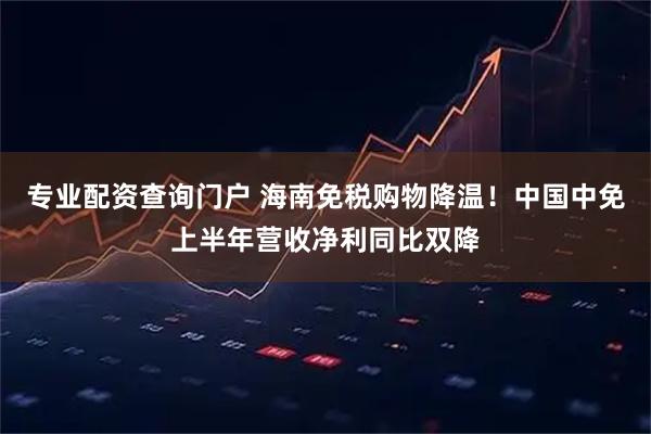 专业配资查询门户 海南免税购物降温！中国中免上半年营收净利同比双降
