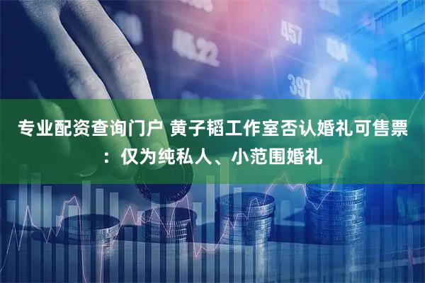 专业配资查询门户 黄子韬工作室否认婚礼可售票：仅为纯私人、小范围婚礼