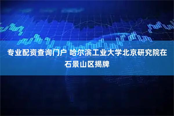 专业配资查询门户 哈尔滨工业大学北京研究院在石景山区揭牌