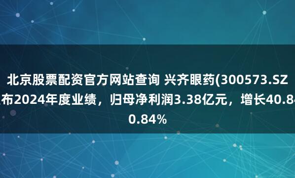 北京股票配资官方网站查询 兴齐眼药(300573.SZ)发布2024年度业绩，归母净利润3.38亿元，增长40.84%
