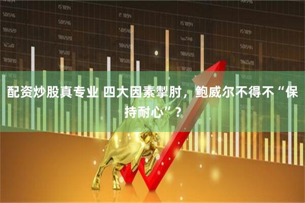 配资炒股真专业 四大因素掣肘，鲍威尔不得不“保持耐心”？