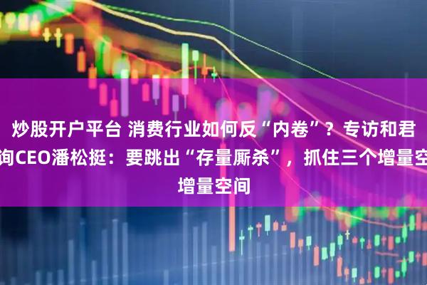 炒股开户平台 消费行业如何反“内卷”？专访和君咨询CEO潘松挺：要跳出“存量厮杀”，抓住三个增量空间