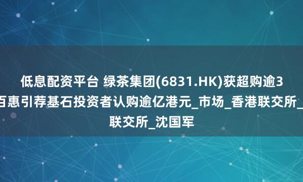 低息配资平台 绿茶集团(6831.HK)获超购逾317倍 百惠引荐基石投资者认购逾亿港元_市场_香港联交所_沈国军