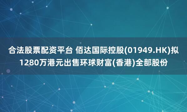 合法股票配资平台 佰达国际控股(01949.HK)拟1280万港元出售环球财富(香港)全部股份