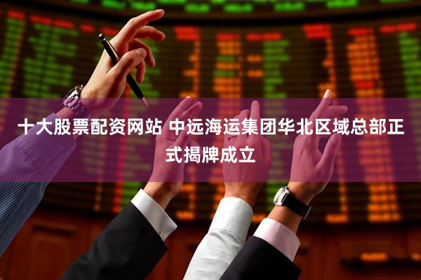 十大股票配资网站 中远海运集团华北区域总部正式揭牌成立