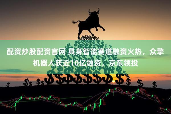 配资炒股配资官网 具身智能赛道融资火热，众擎机器人获近10亿融资，京东领投