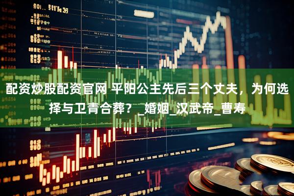 配资炒股配资官网 平阳公主先后三个丈夫，为何选择与卫青合葬？_婚姻_汉武帝_曹寿