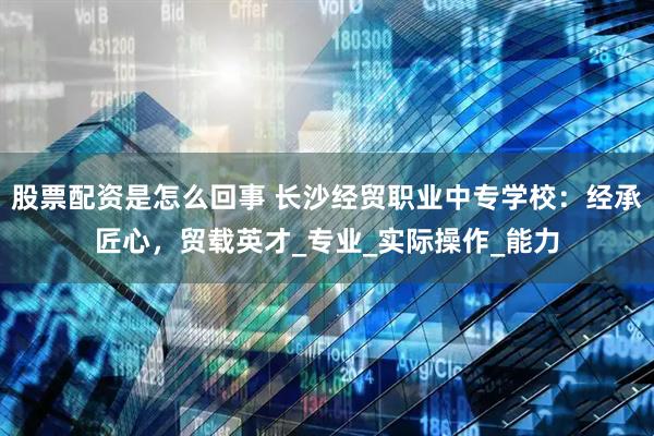 股票配资是怎么回事 长沙经贸职业中专学校：经承匠心，贸载英才_专业_实际操作_能力
