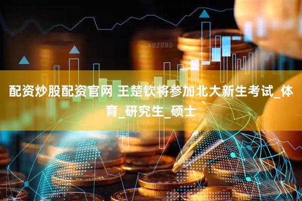 配资炒股配资官网 王楚钦将参加北大新生考试_体育_研究生_硕士