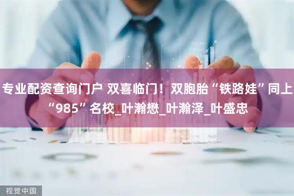 专业配资查询门户 双喜临门！双胞胎“铁路娃”同上“985”名校_叶瀚懋_叶瀚泽_叶盛忠